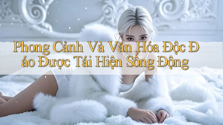 Phong Cảnh Và Văn Hóa Độc Đáo Được Tái Hiện Sống Động Phong Cảnh Và Văn Hóa Độc Đáo Được Tái Hiện Sống Động