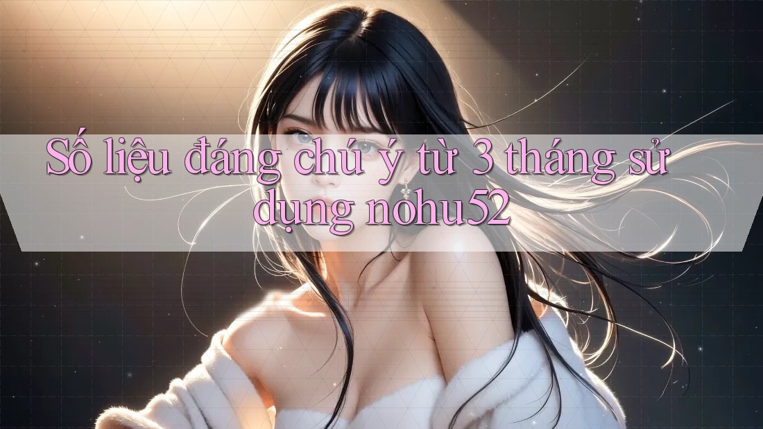 Số liệu đáng chú ý từ 3 tháng sử dụng nohu52 Số liệu đáng chú ý từ 3 tháng sử dụng nohu52
