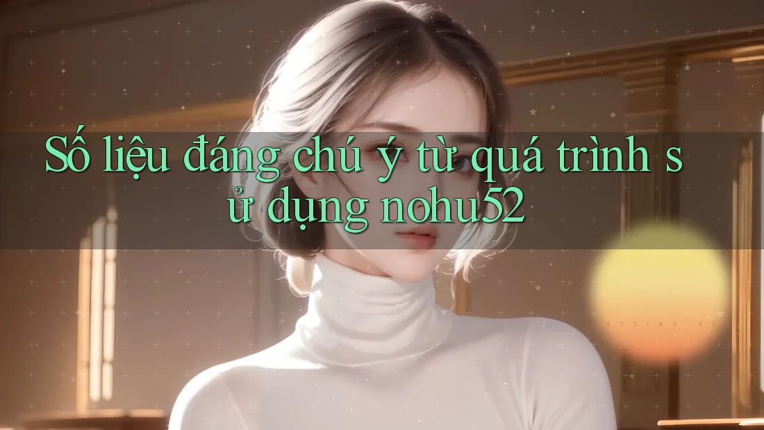 Số liệu đáng chú ý từ quá trình sử dụng nohu52 Số liệu đáng chú ý từ quá trình sử dụng nohu52