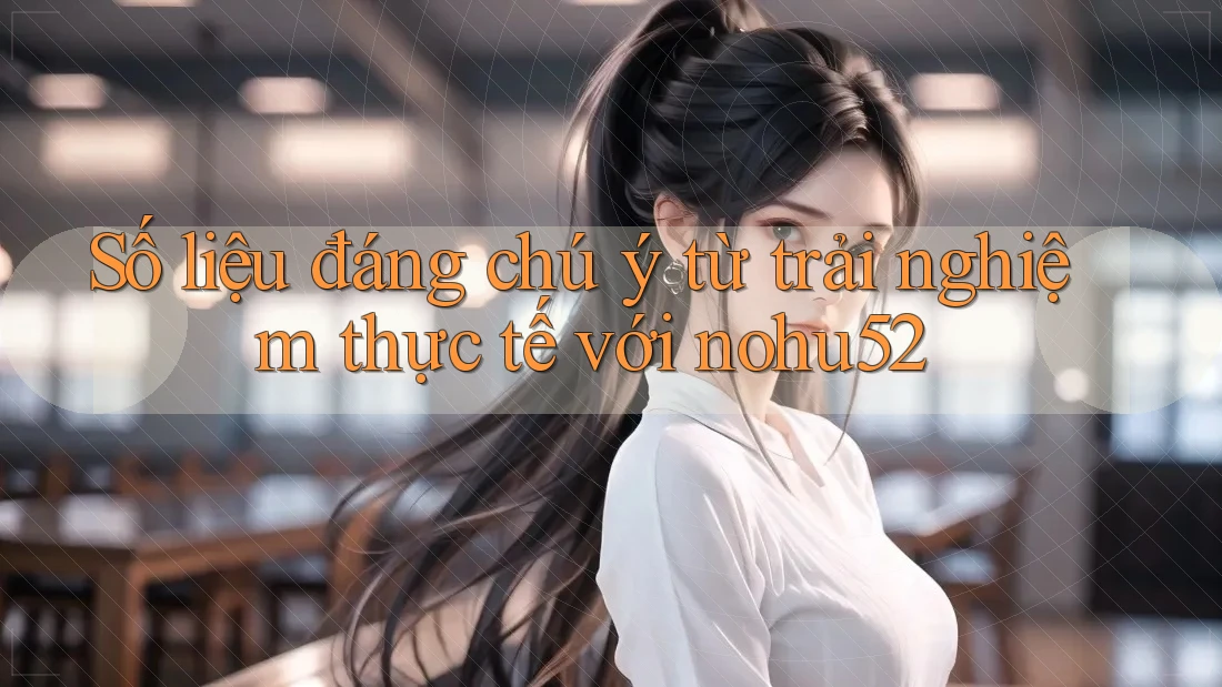 Số liệu đáng chú ý từ trải nghiệm thực tế với nohu52