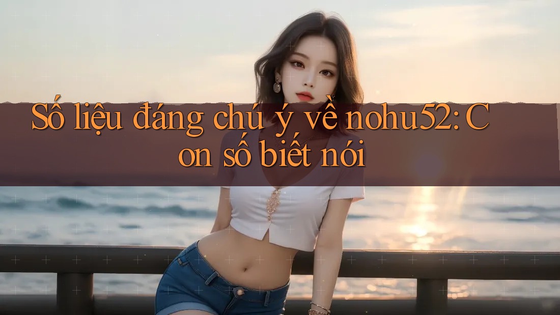 Số liệu đáng chú ý về nohu52: Con số biết nói Số liệu đáng chú ý về nohu52: Con số biết nói