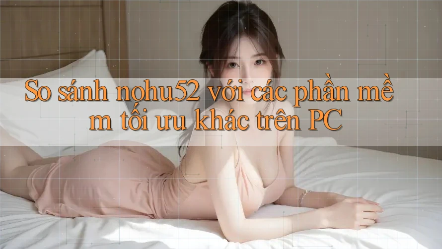 So sánh nohu52 với các phần mềm tối ưu khác trên PC So sánh nohu52 với các phần mềm tối ưu khác trên PC