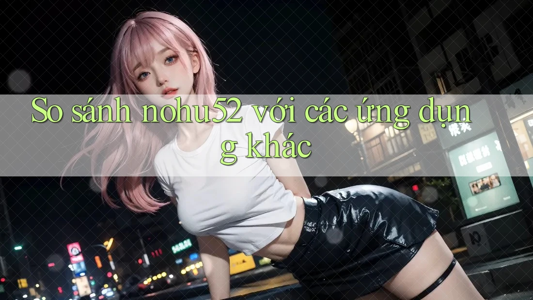 So sánh nohu52 với các ứng dụng khác