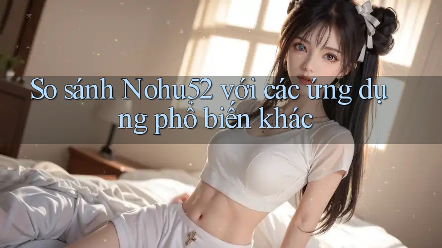 So sánh Nohu52 với các ứng dụng phổ biến khác So sánh Nohu52 với các ứng dụng phổ biến khác