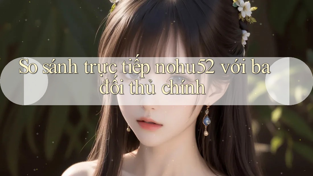 So sánh trực tiếp nohu52 với ba đối thủ chính So sánh trực tiếp nohu52 với ba đối thủ chính