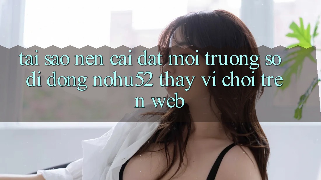 Tại Sao Nên Cài đặt Môi trường số di động nohu52 Thay Vì Chơi Trên Web? Tại Sao Nên Cài đặt Môi trường số di động nohu52 Thay Vì Chơi Trên Web?