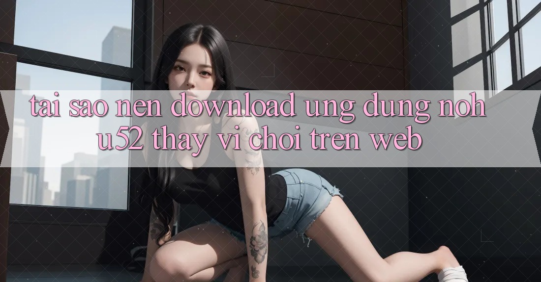 Tại Sao Nên Download Ứng Dụng nohu52 Thay Vì Chơi Trên Web?