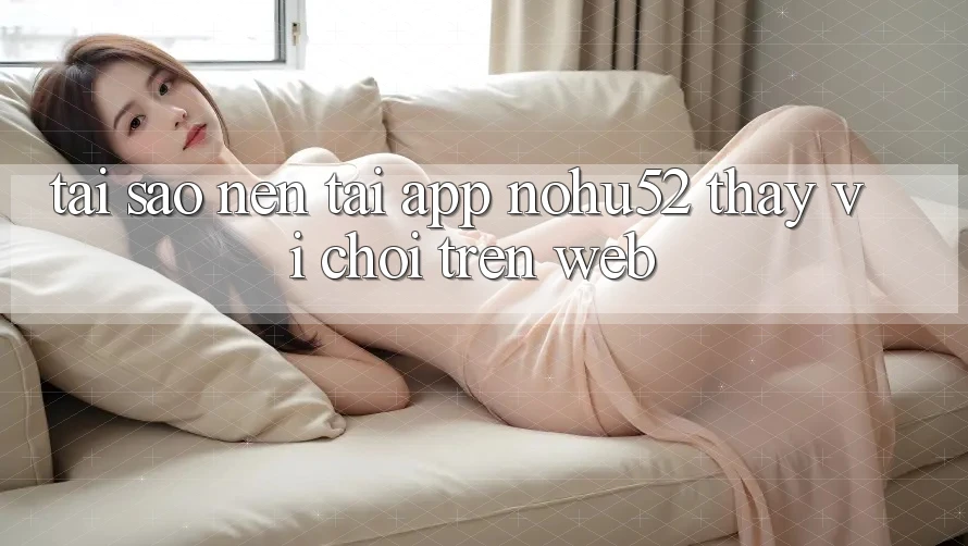 Tại Sao Nên Tải App nohu52 Thay Vì Chơi Trên Web?