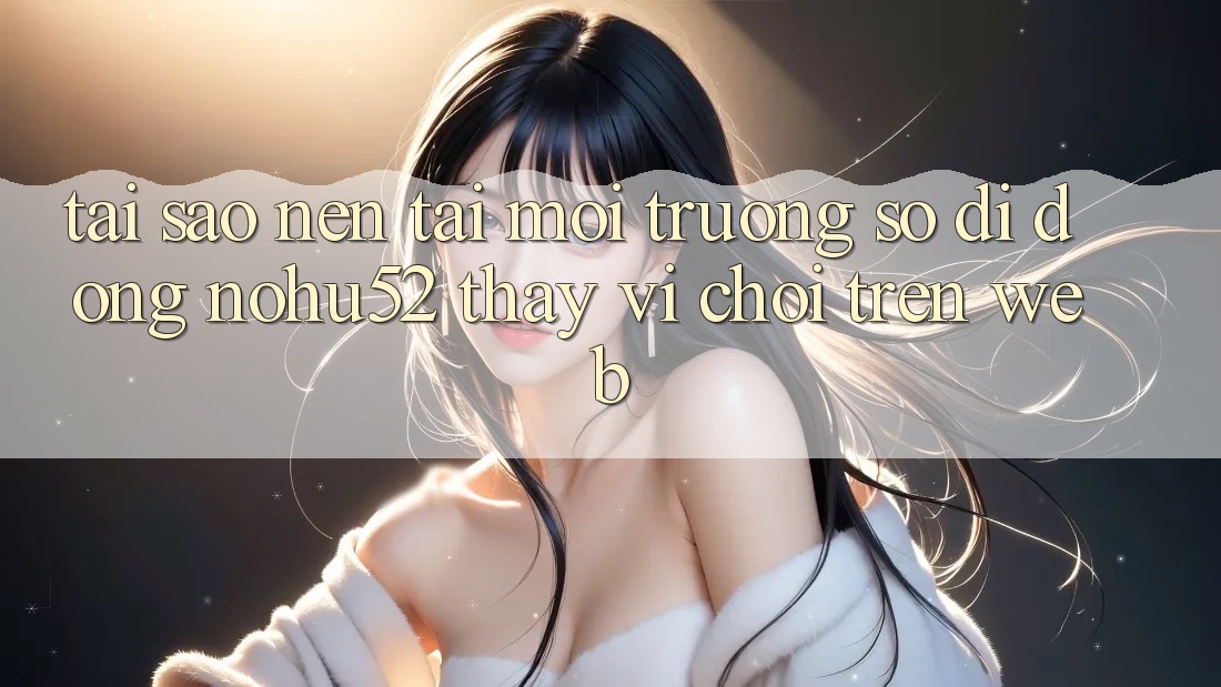 Tại Sao Nên Tải Môi trường số di động nohu52 Thay Vì Chơi Trên Web? Tại Sao Nên Tải Môi trường số di động nohu52 Thay Vì Chơi Trên Web?