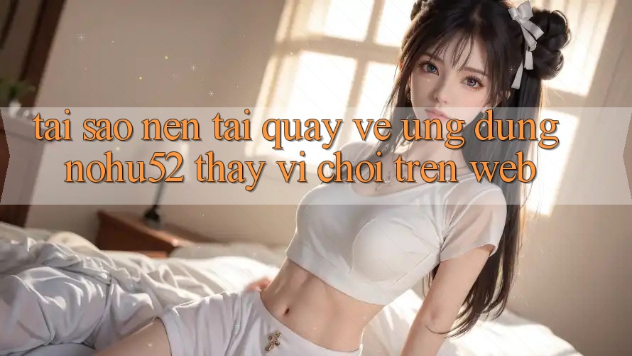 Tại Sao Nên Tải quay về Ứng Dụng nohu52 Thay Vì Chơi Trên Web? Tại Sao Nên Tải quay về Ứng Dụng nohu52 Thay Vì Chơi Trên Web?