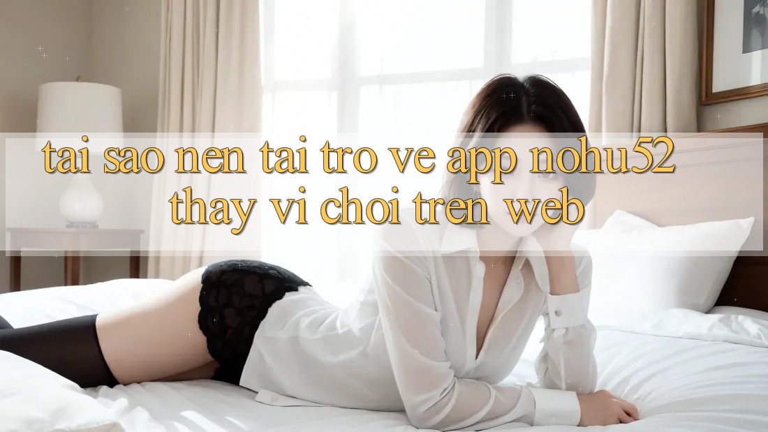 Tại Sao Nên Tải trở về App nohu52 Thay Vì Chơi Trên Web? Tại Sao Nên Tải trở về App nohu52 Thay Vì Chơi Trên Web?