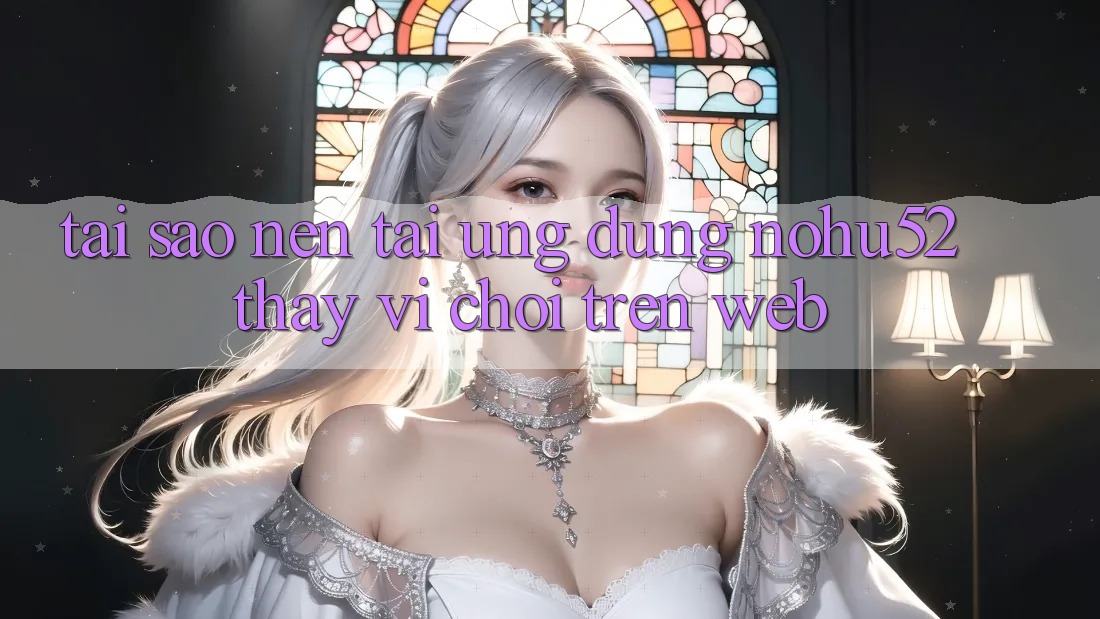 Tại Sao Nên Tải Ứng Dụng nohu52 Thay Vì Chơi Trên Web?