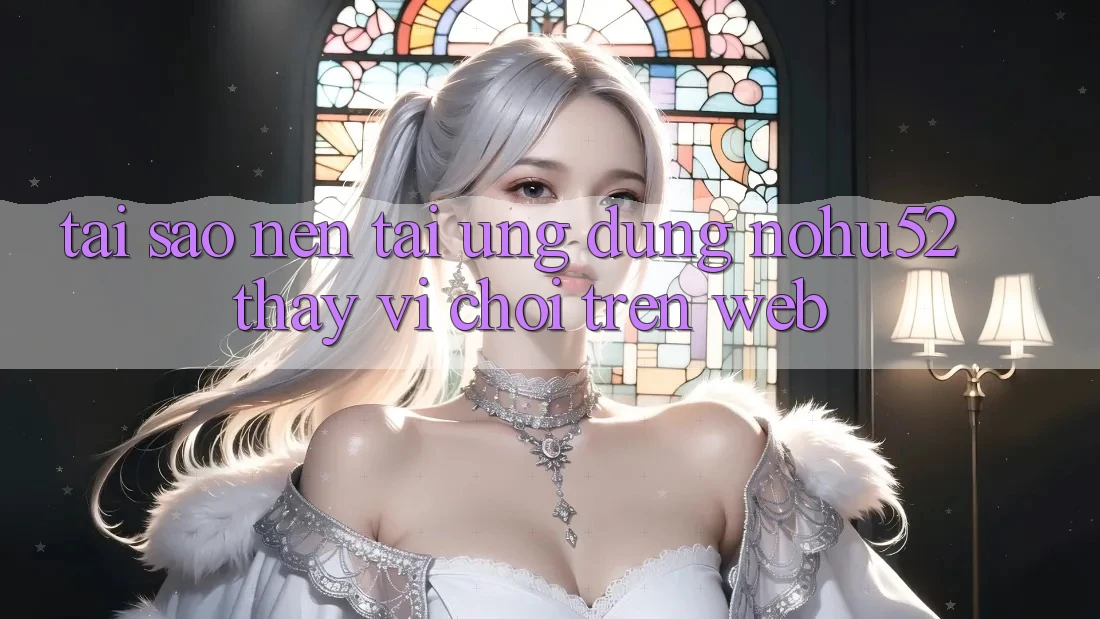 Tại Sao Nên Tải Ứng Dụng nohu52 Thay Vì Chơi Trên Web?
