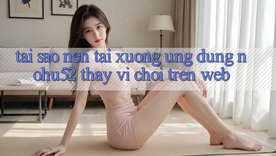 Tại Sao Nên Tải xuống Ứng Dụng nohu52 Thay Vì Chơi Trên Web?