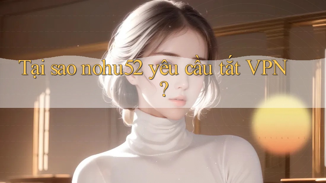Tại sao nohu52 yêu cầu tắt VPN?