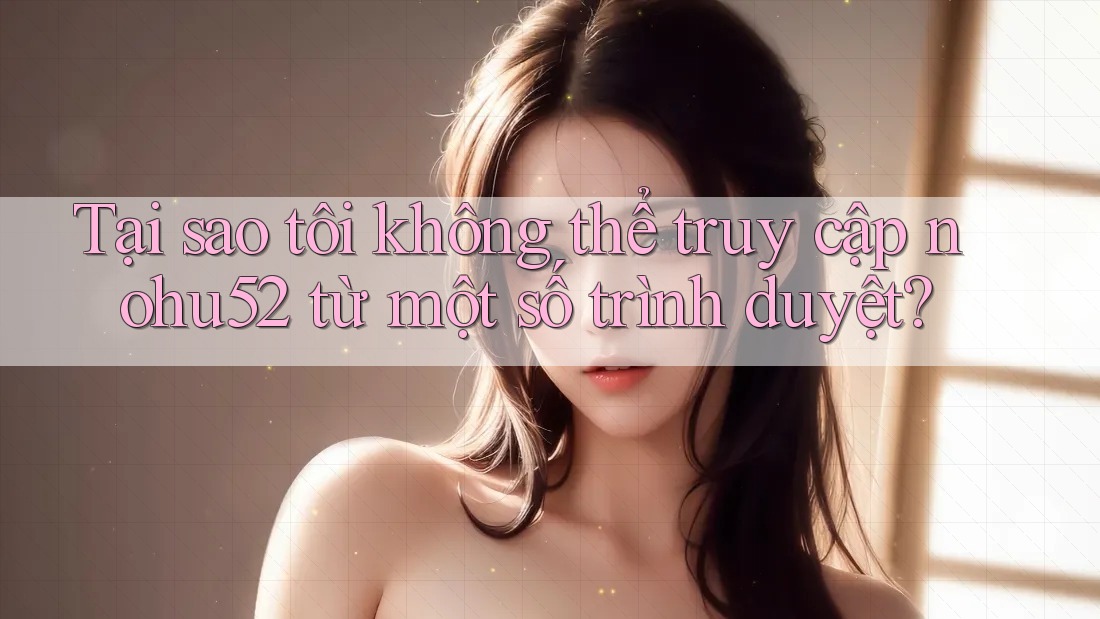 Tại sao tôi không thể truy cập nohu52 từ một số trình duyệt?
