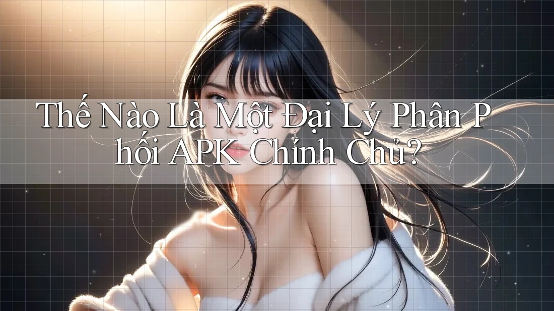 Thế Nào Là Một Đại Lý Phân Phối APK Chính Chủ?