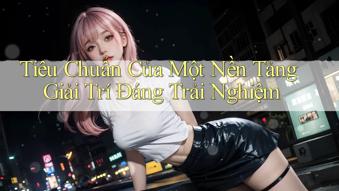 Tiêu Chuẩn Của Một Nền Tảng Giải Trí Đáng Trải Nghiệm