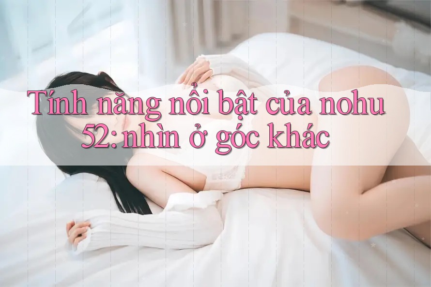 Tính năng nổi bật của nohu52: nhìn ở góc khác Tính năng nổi bật của nohu52: nhìn ở góc khác