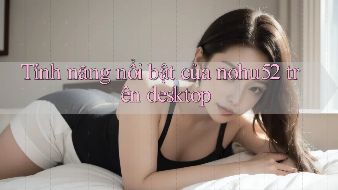 Tính năng nổi bật của nohu52 trên desktop