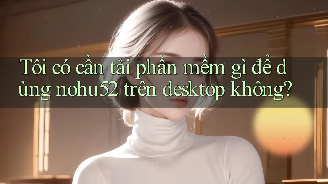 Tôi có cần tải phần mềm gì để dùng nohu52 trên desktop không? Tôi có cần tải phần mềm gì để dùng nohu52 trên desktop không?