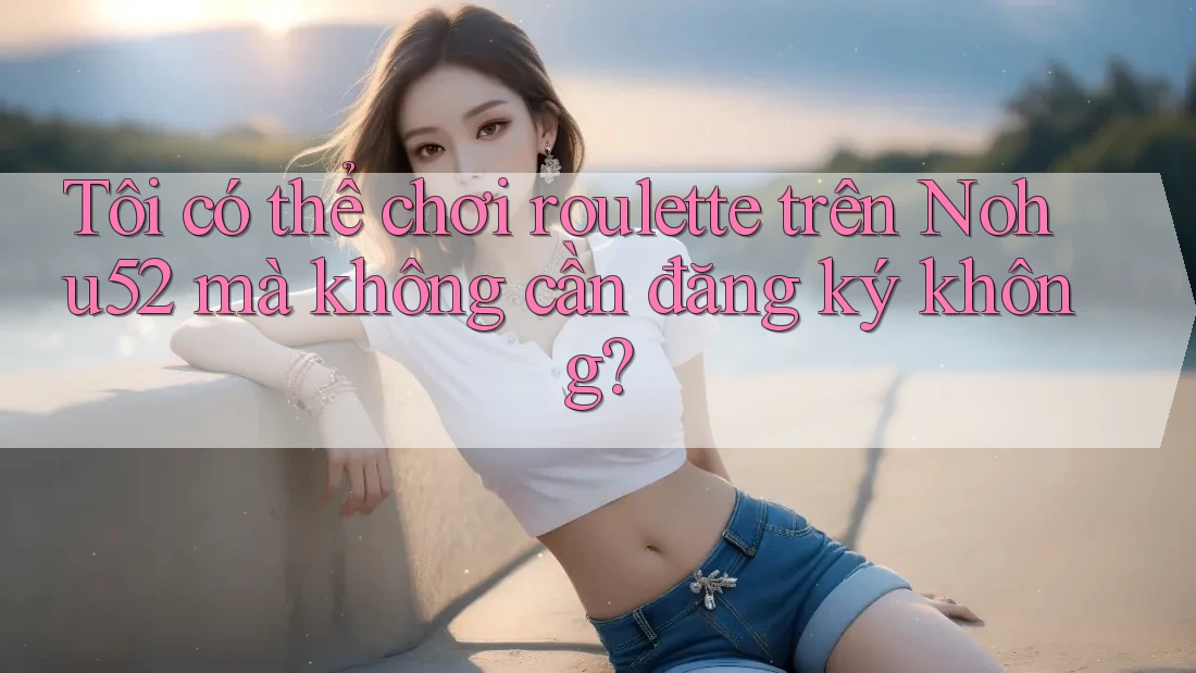 Tôi có thể chơi roulette trên Nohu52 mà không cần đăng ký không? Tôi có thể chơi roulette trên Nohu52 mà không cần đăng ký không?