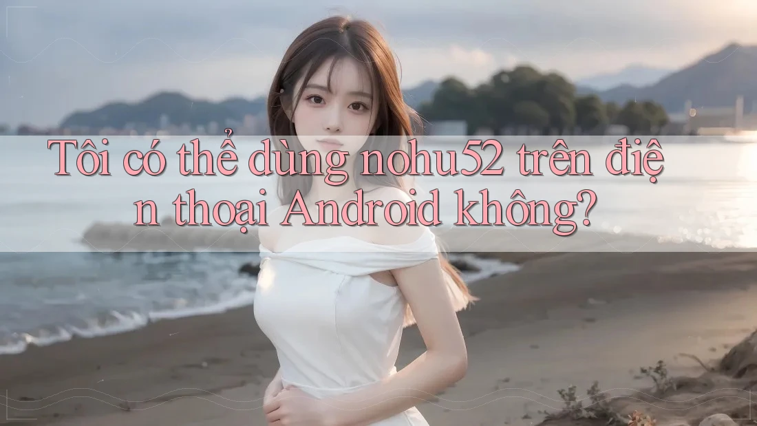 Tôi có thể dùng nohu52 trên điện thoại Android không? Tôi có thể dùng nohu52 trên điện thoại Android không?