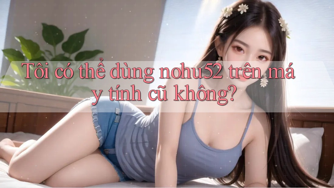 Tôi có thể dùng nohu52 trên máy tính cũ không?