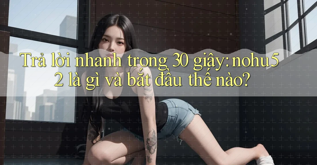 Trả lời nhanh trong 30 giây: nohu52 là gì và bắt đầu thế nào?