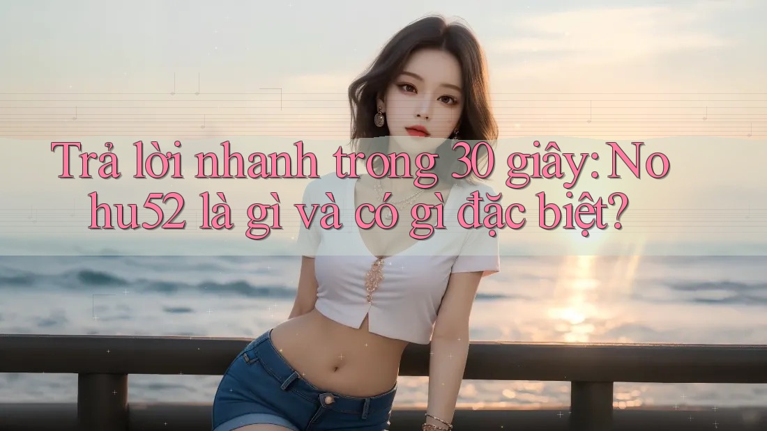 Trả lời nhanh trong 30 giây: Nohu52 là gì và có gì đặc biệt? Trả lời nhanh trong 30 giây: Nohu52 là gì và có gì đặc biệt?