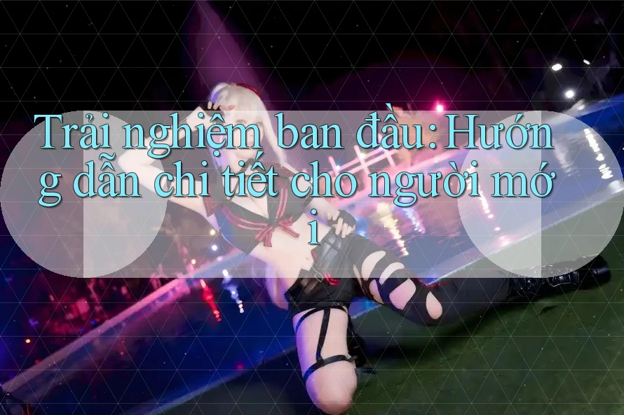 Trải nghiệm ban đầu: Hướng dẫn chi tiết cho người mới
