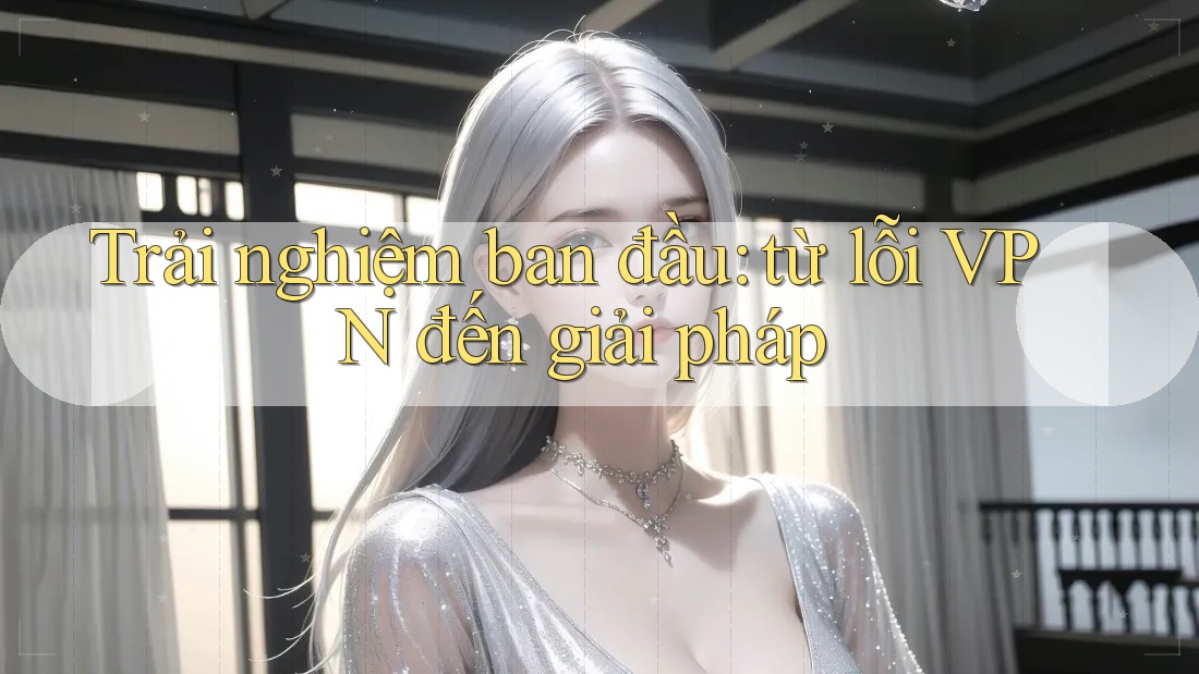 Trải nghiệm ban đầu: từ lỗi VPN đến giải pháp Trải nghiệm ban đầu: từ lỗi VPN đến giải pháp