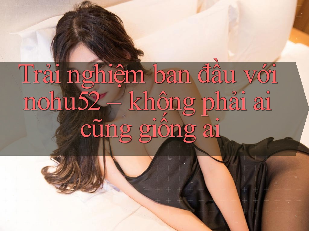 Trải nghiệm ban đầu với nohu52 – không phải ai cũng giống ai Trải nghiệm ban đầu với nohu52 – không phải ai cũng giống ai