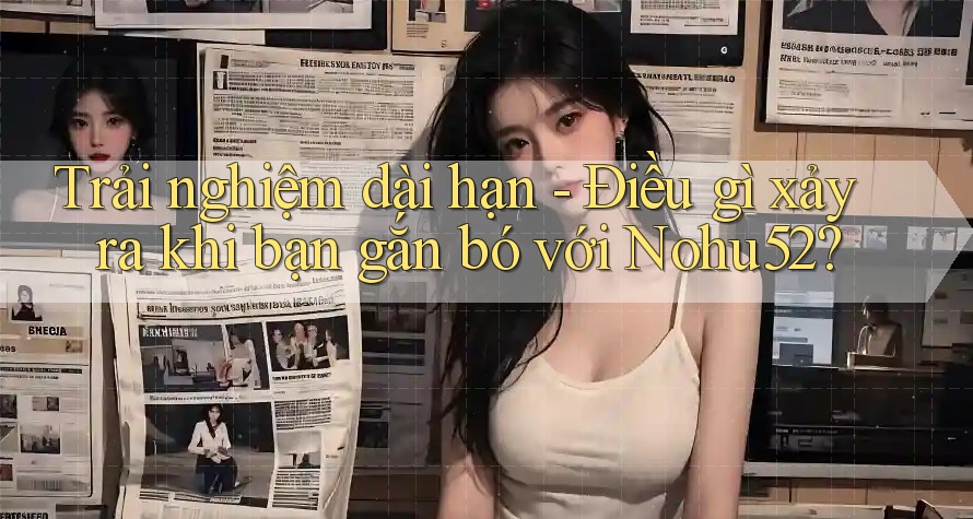 Trải nghiệm dài hạn - Điều gì xảy ra khi bạn gắn bó với Nohu52? Trải nghiệm dài hạn - Điều gì xảy ra khi bạn gắn bó với Nohu52?