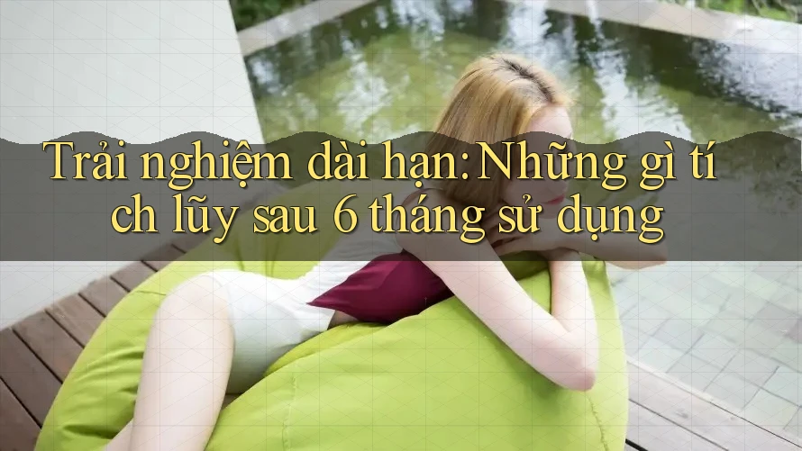 Trải nghiệm dài hạn: Những gì tích lũy sau 6 tháng sử dụng