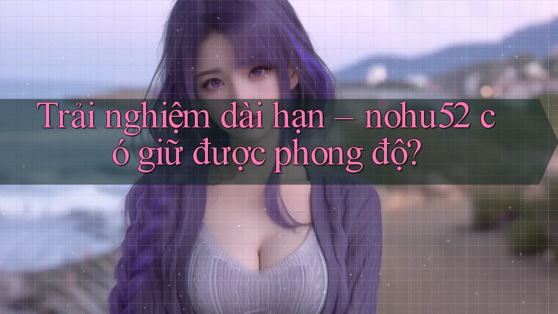 Trải nghiệm dài hạn – nohu52 có giữ được phong độ? Trải nghiệm dài hạn – nohu52 có giữ được phong độ?
