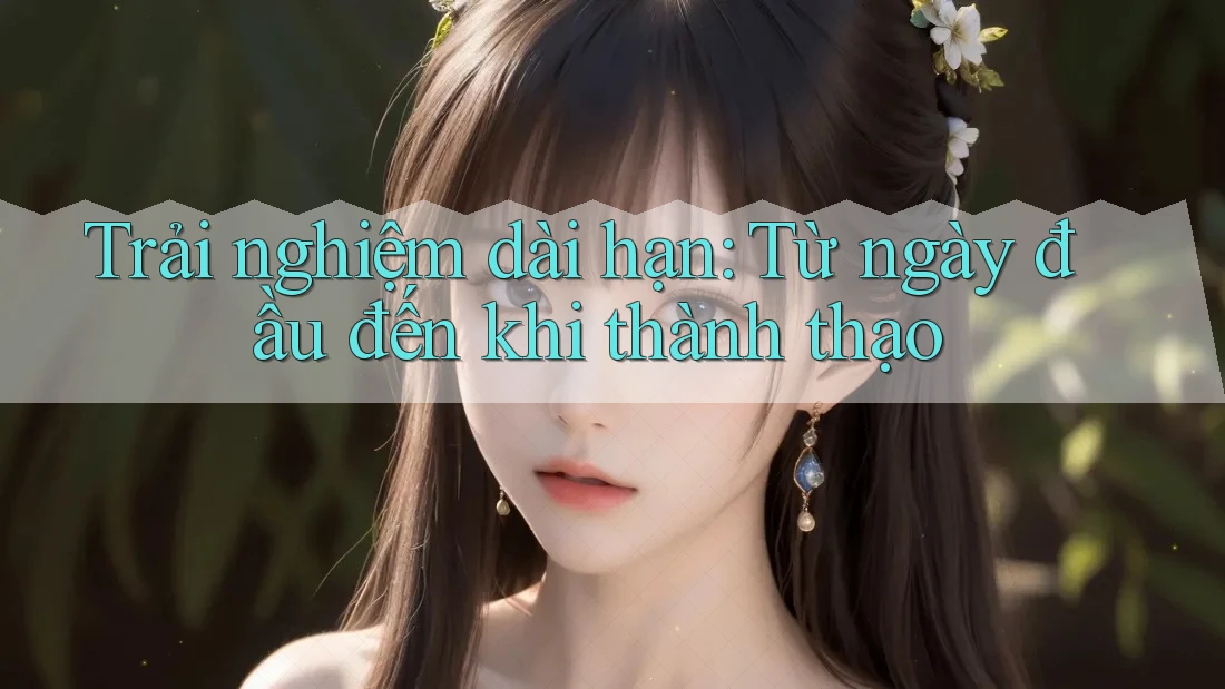 Trải nghiệm dài hạn: Từ ngày đầu đến khi thành thạo