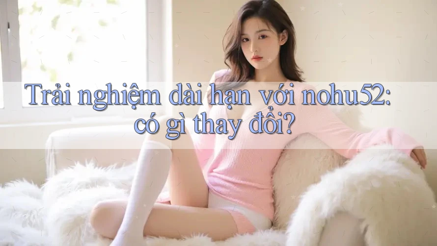 Trải nghiệm dài hạn với nohu52: có gì thay đổi?