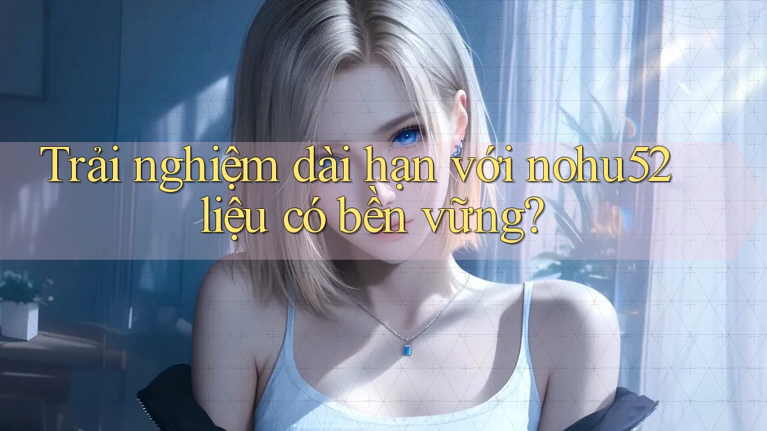 Trải nghiệm dài hạn với nohu52 liệu có bền vững? Trải nghiệm dài hạn với nohu52 liệu có bền vững?