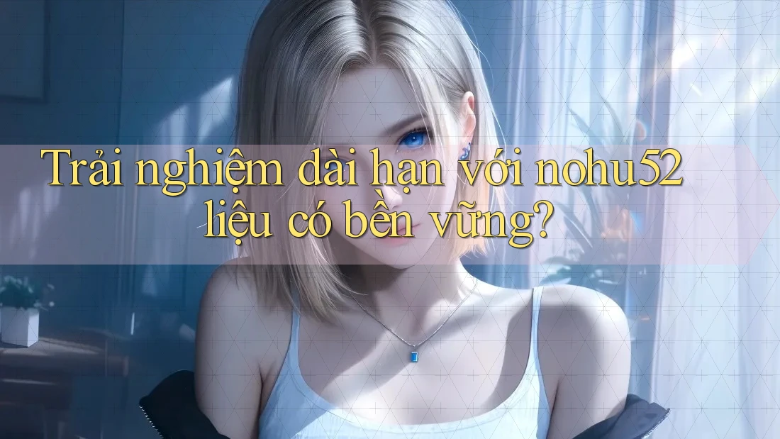Trải nghiệm dài hạn với nohu52 liệu có bền vững? Trải nghiệm dài hạn với nohu52 liệu có bền vững?