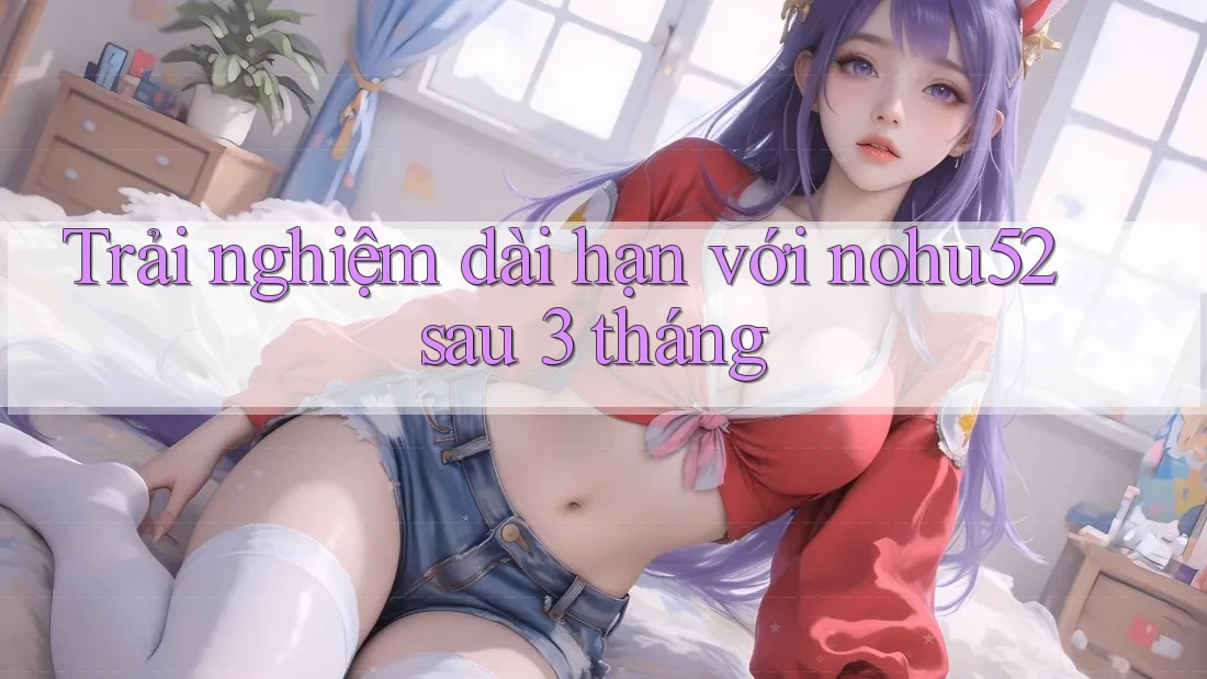 Trải nghiệm dài hạn với nohu52 sau 3 tháng Trải nghiệm dài hạn với nohu52 sau 3 tháng
