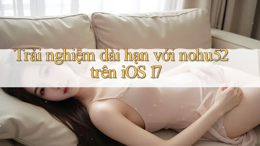Trải nghiệm dài hạn với nohu52 trên iOS 17 Trải nghiệm dài hạn với nohu52 trên iOS 17