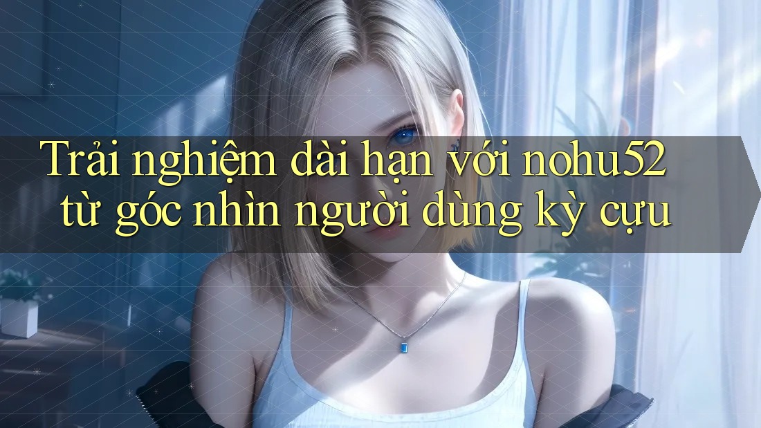 Trải nghiệm dài hạn với nohu52 từ góc nhìn người dùng kỳ cựu