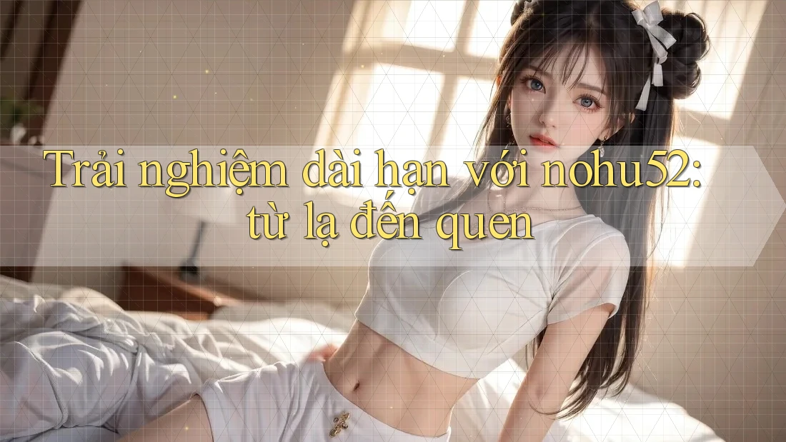 Trải nghiệm dài hạn với nohu52: từ lạ đến quen Trải nghiệm dài hạn với nohu52: từ lạ đến quen
