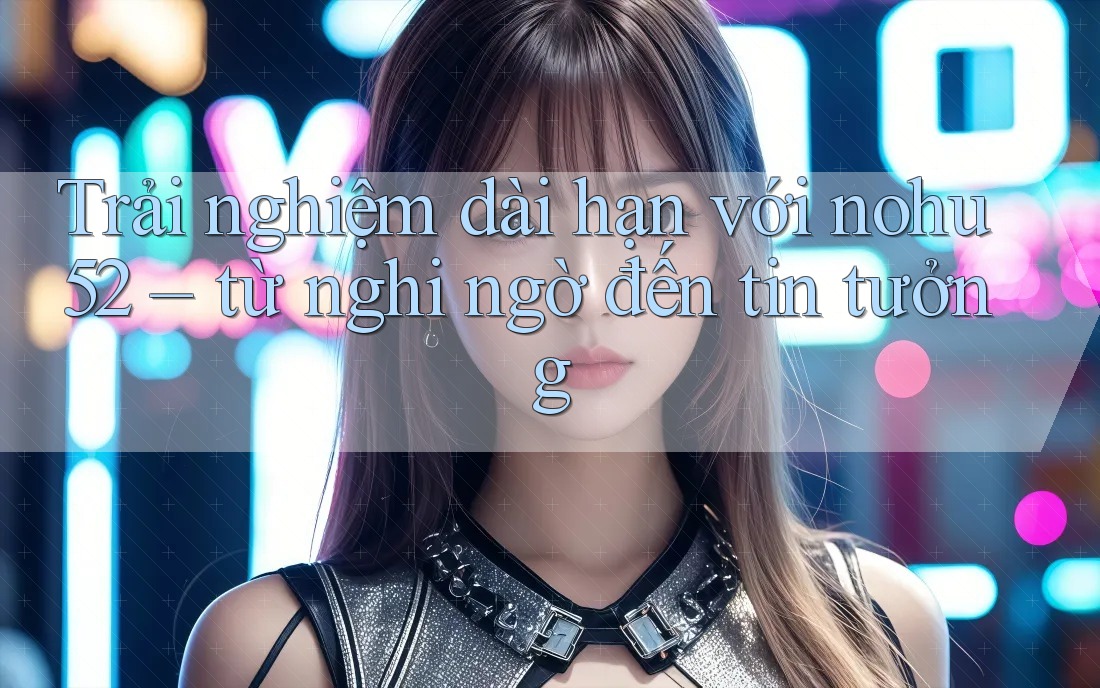 Trải nghiệm dài hạn với nohu52 – từ nghi ngờ đến tin tưởng Trải nghiệm dài hạn với nohu52 – từ nghi ngờ đến tin tưởng