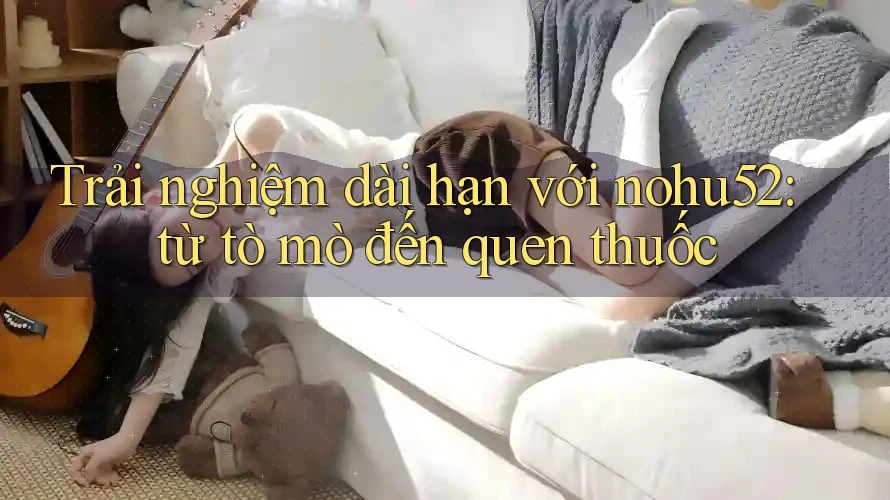 Trải nghiệm dài hạn với nohu52: từ tò mò đến quen thuốc Trải nghiệm dài hạn với nohu52: từ tò mò đến quen thuốc