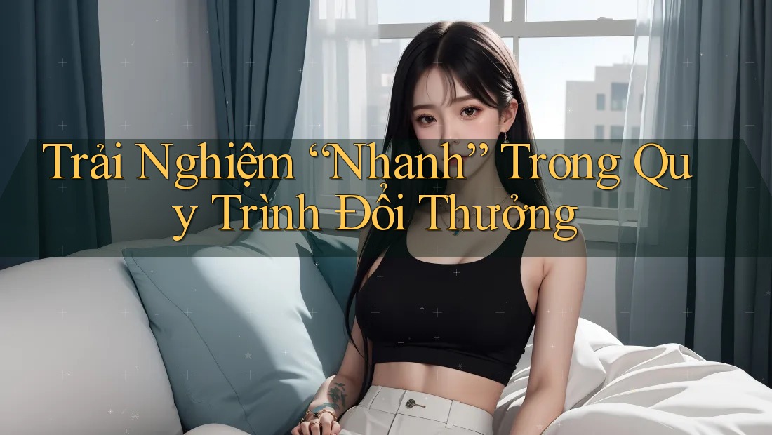 Trải Nghiệm “Nhanh” Trong Quy Trình Đổi Thưởng Trải Nghiệm “Nhanh” Trong Quy Trình Đổi Thưởng