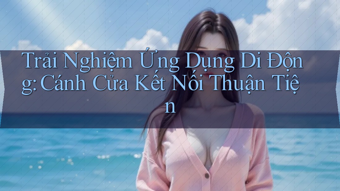 Trải Nghiệm Ứng Dụng Di Động: Cánh Cửa Kết Nối Thuận Tiện Trải Nghiệm Ứng Dụng Di Động: Cánh Cửa Kết Nối Thuận Tiện
