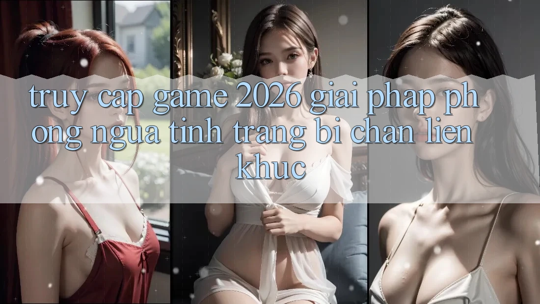 Truy Cập Game 2026: Giải Pháp Phòng Ngừa Tình Trạng Bị Chặn Liên Khúc