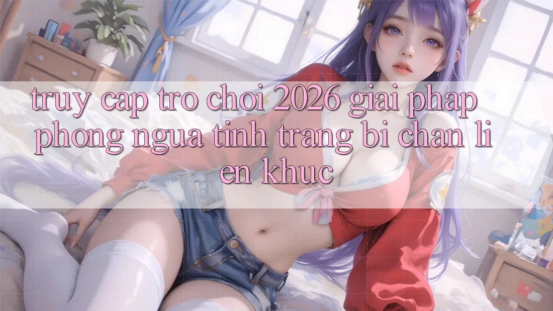 Truy Cập Trò chơi 2026: Giải Pháp Phòng Ngừa Tình Trạng Bị Chặn Liên Khúc